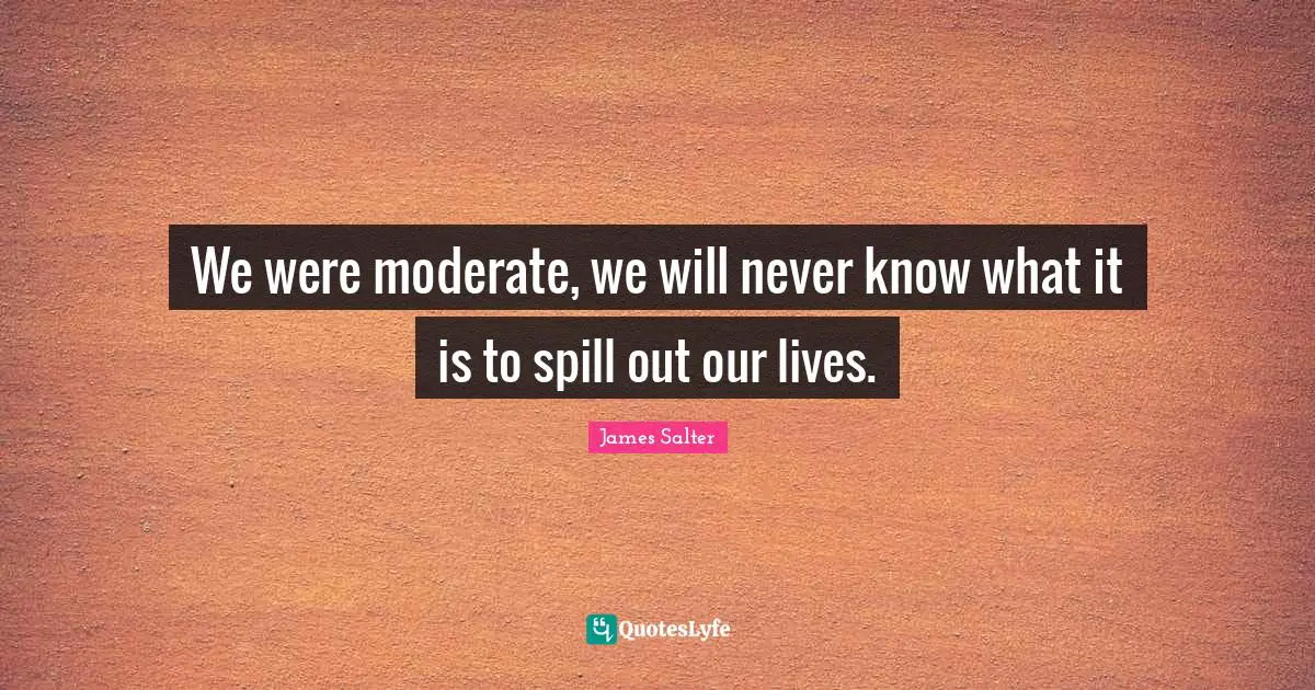 We were moderate, we will never know what it is to spill out our lives.
