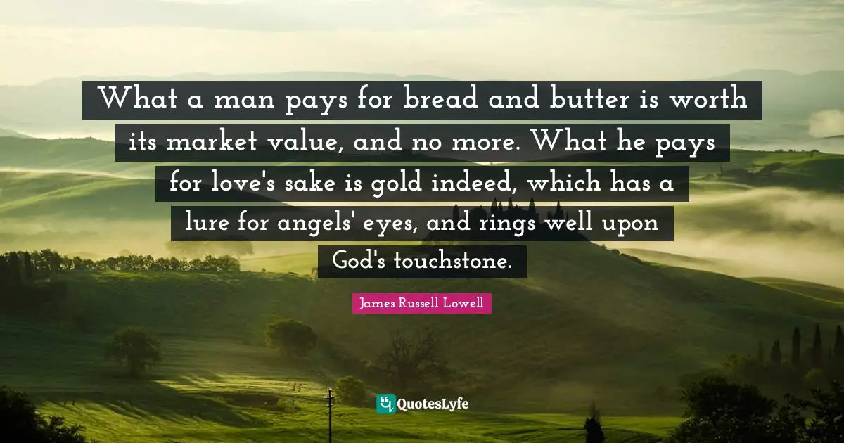 What a man pays for bread and butter is worth its market value, and no more. What he pays for love's sake is gold indeed, which has a lure for angels' eyes, and rings well upon God's touchstone.