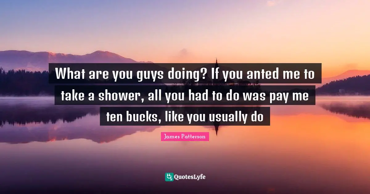 What are you guys doing? If you anted me to take a shower, all you had to do was pay me ten bucks, like you usually do