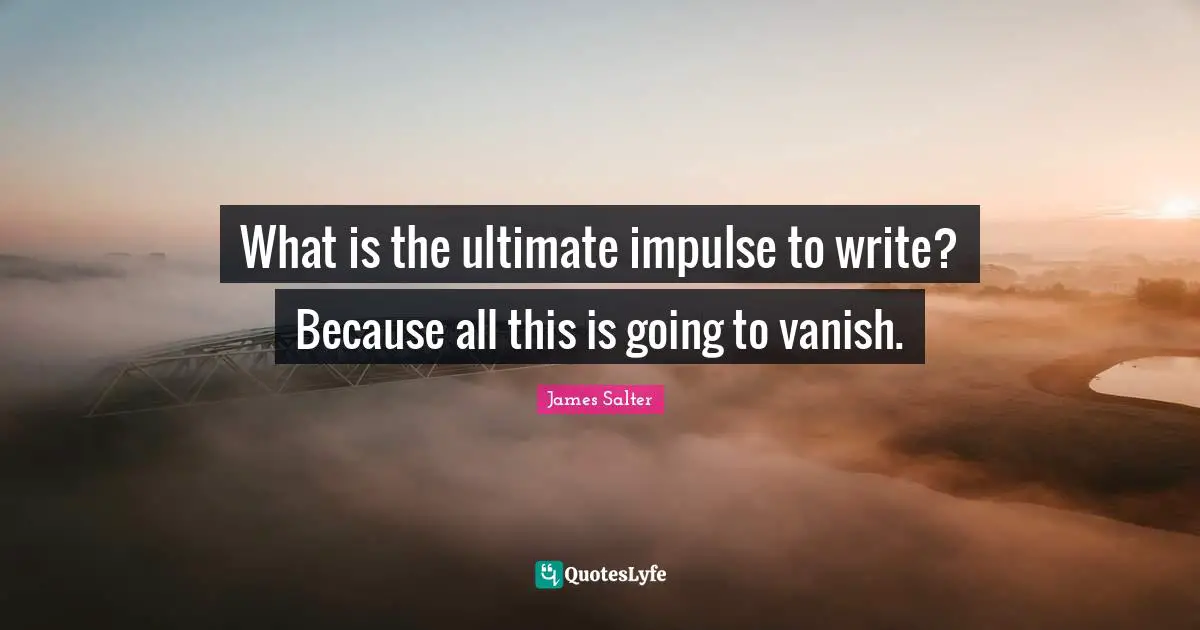 What is the ultimate impulse to write? Because all this is going to vanish.