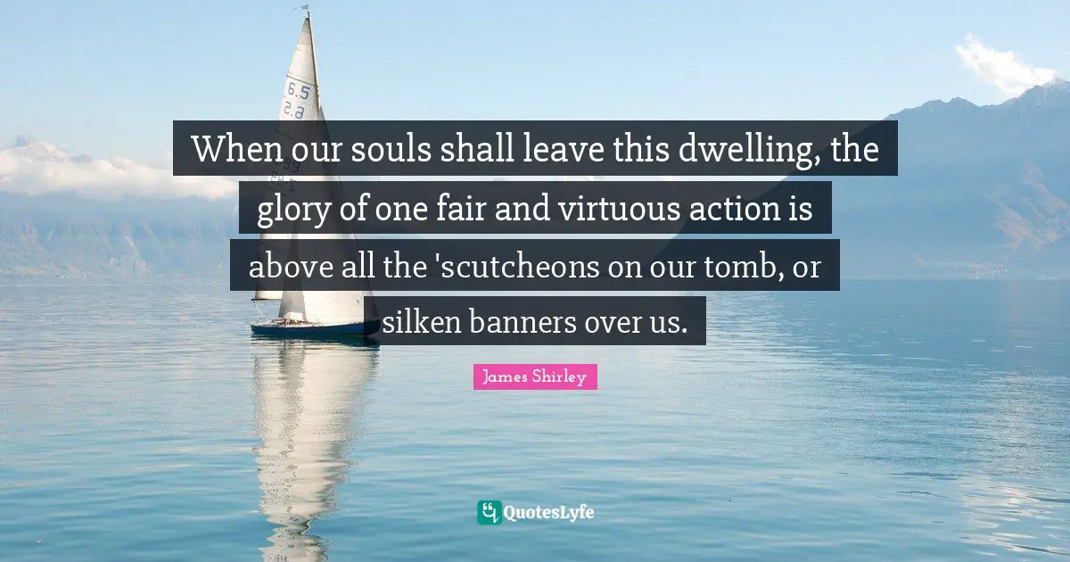 When our souls shall leave this dwelling, the glory of one fair and virtuous action is above all the 'scutcheons on our tomb, or silken banners over us.