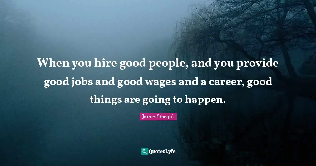 When you hire good people, and you provide good jobs and good wages and a career, good things are going to happen.