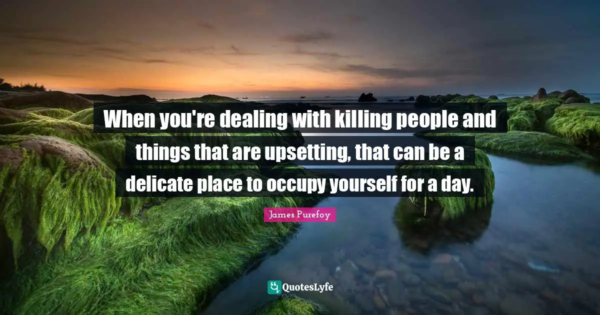 When you're dealing with killing people and things that are upsetting, that can be a delicate place to occupy yourself for a day.