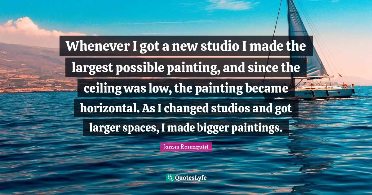 James Rosenquist Quotes: "Whenever I got a new studio I made the largest possible painting, and since the ceiling was low, the painting became horizontal. As I changed studios and got larger spaces, I made bigger paintings."