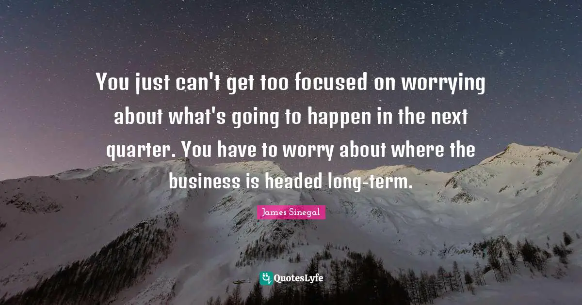 You just can't get too focused on worrying about what's going to happen in the next quarter. You have to worry about where the business is headed long-term.
