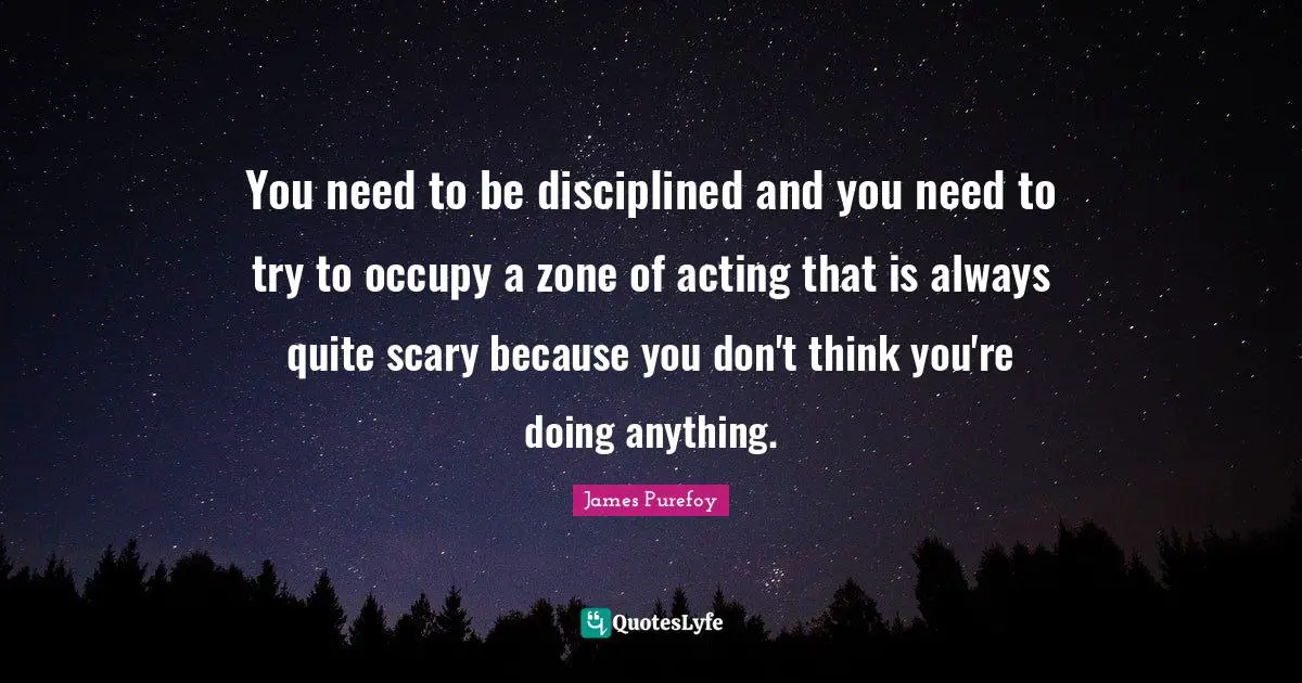 You need to be disciplined and you need to try to occupy a zone of acting that is always quite scary because you don't think you're doing anything.