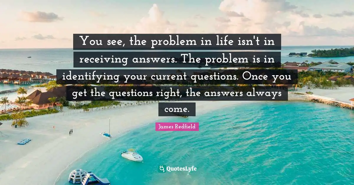You see, the problem in life isn't in receiving answers. The problem is in identifying your current questions. Once you get the questions right, the answers always come.