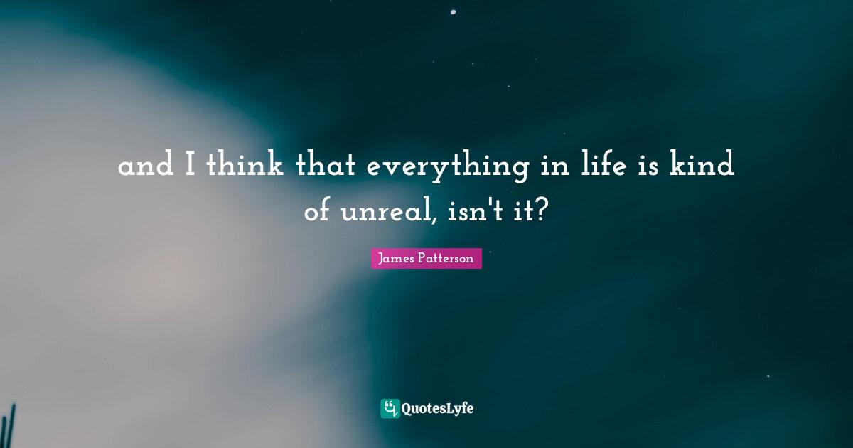 and I think that everything in life is kind of unreal, isn't it?
