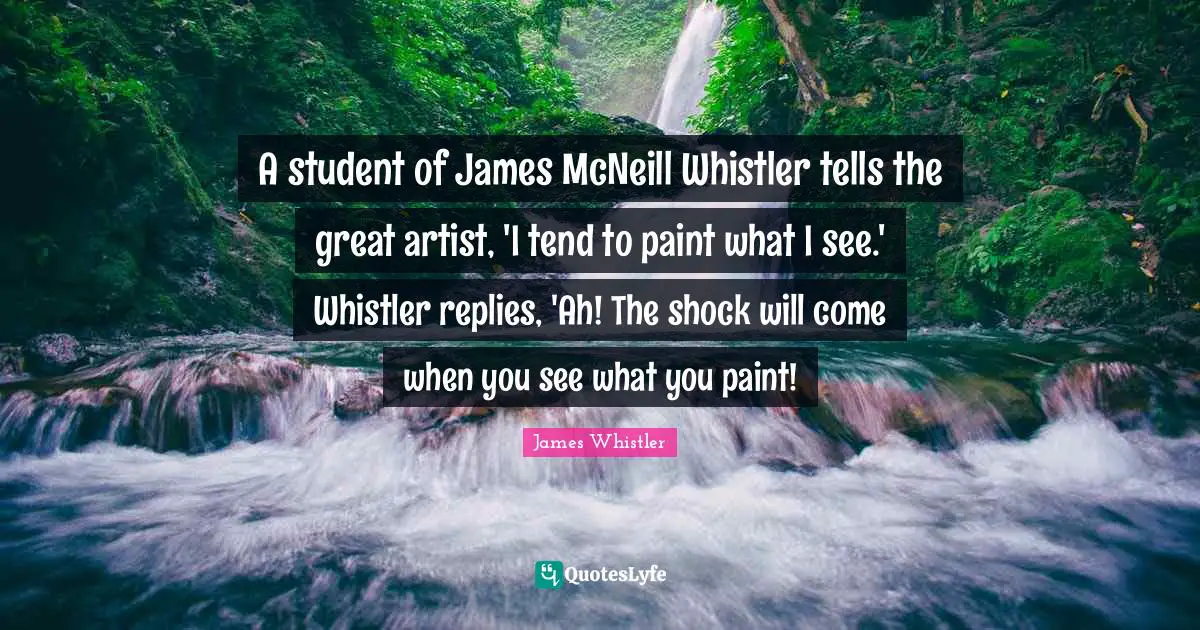 A student of James McNeill Whistler tells the great artist, 'I tend to paint what I see.' Whistler replies, 'Ah! The shock will come when you see what you paint!