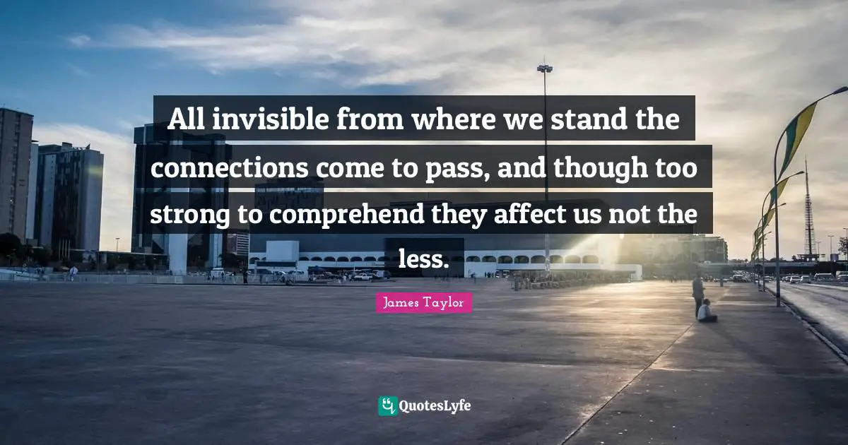 All invisible from where we stand the connections come to pass, and though too strong to comprehend they affect us not the less.