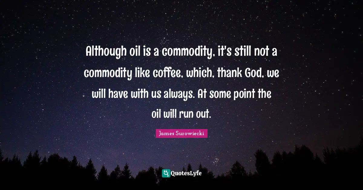 Although oil is a commodity, it's still not a commodity like coffee, which, thank God, we will have with us always. At some point the oil will run out.