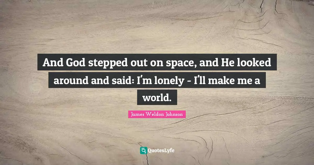 And God stepped out on space, and He looked around and said: I'm lonely - I'll make me a world.