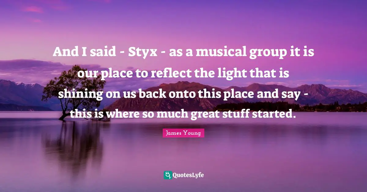 And I said - Styx - as a musical group it is our place to reflect the light that is shining on us back onto this place and say - this is where so much great stuff started.