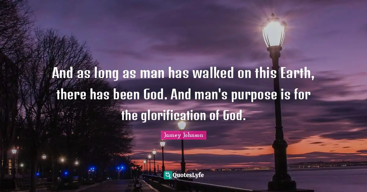 And as long as man has walked on this Earth, there has been God. And man's purpose is for the glorification of God.
