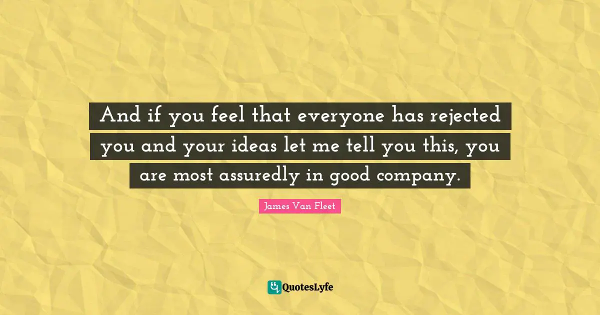 And if you feel that everyone has rejected you and your ideas let me tell you this, you are most assuredly in good company.
