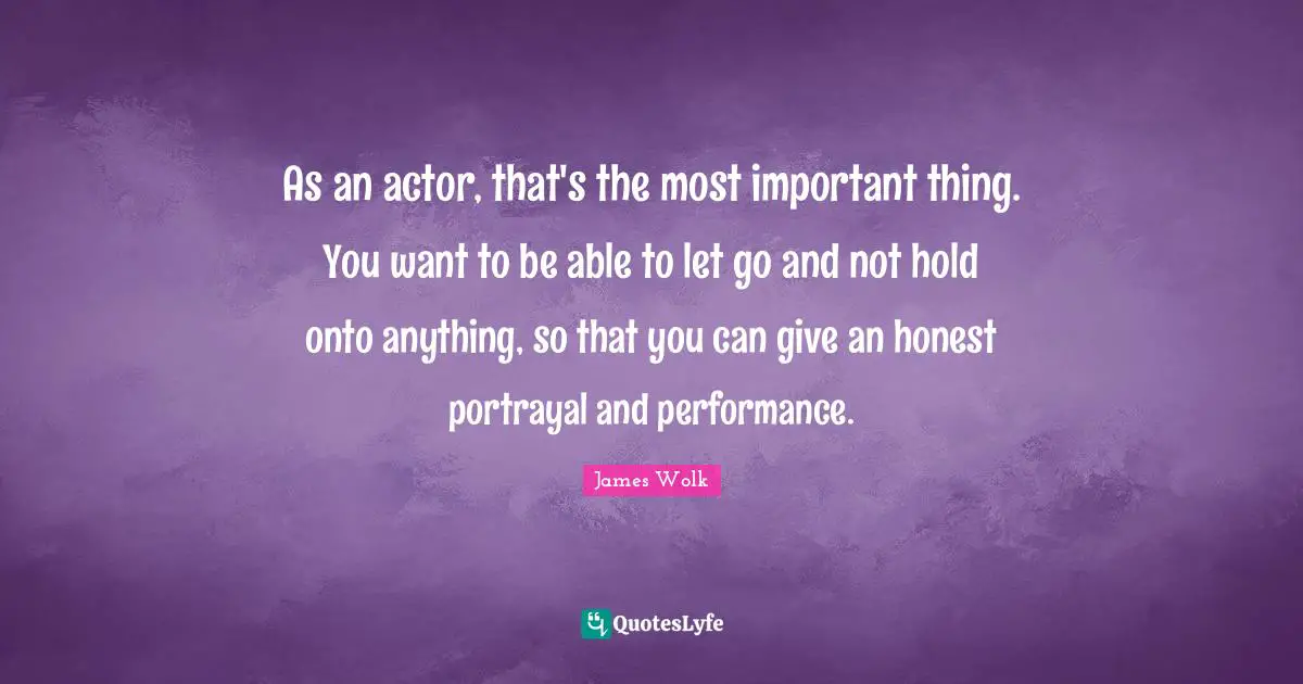 As an actor, that's the most important thing. You want to be able to let go and not hold onto anything, so that you can give an honest portrayal and performance.