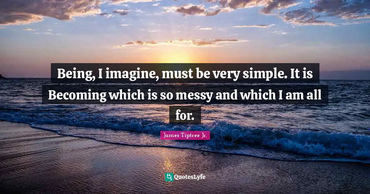 Being, I imagine, must be very simple. It is Becoming which is so messy and which I am all for.