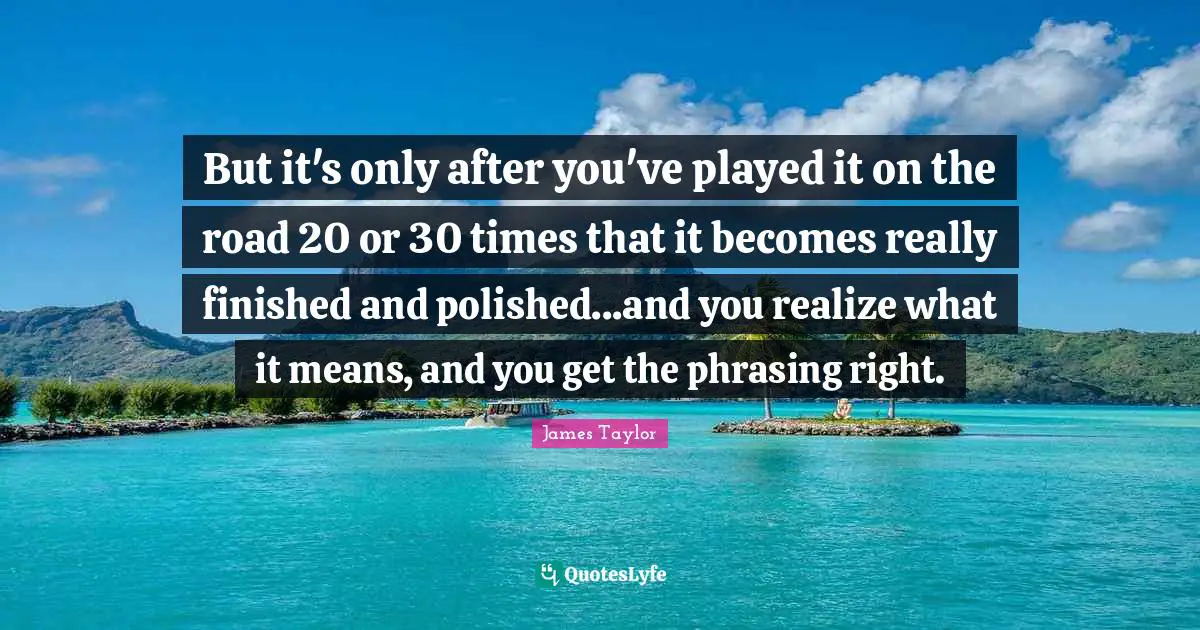 But it's only after you've played it on the road 20 or 30 times that it becomes really finished and polished...and you realize what it means, and you get the phrasing right.