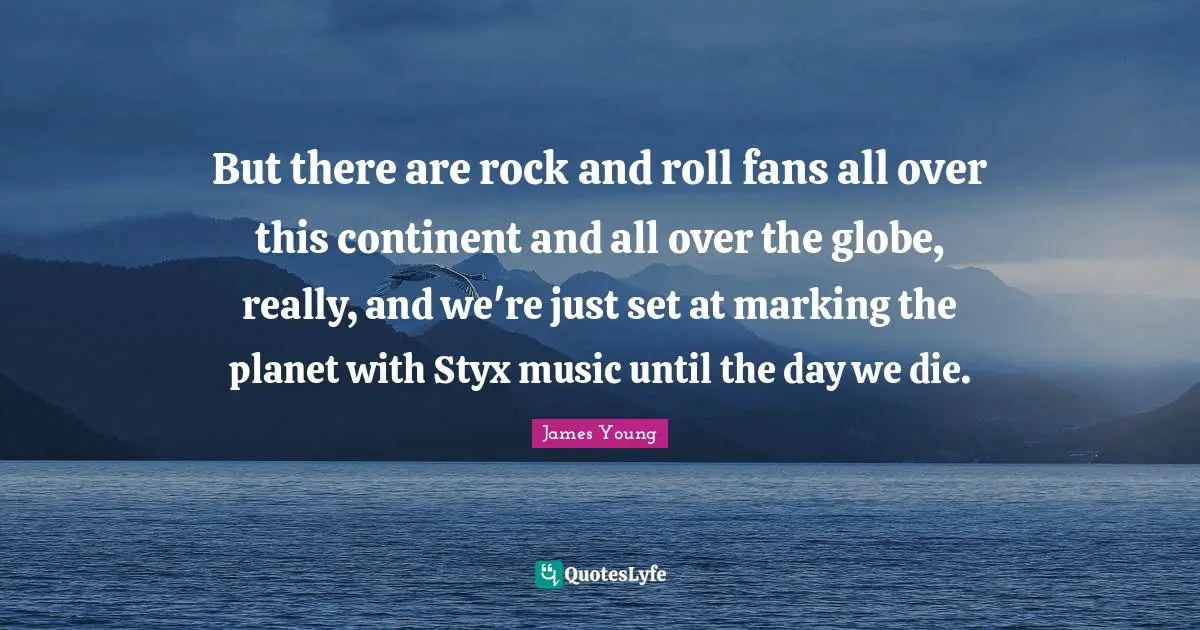 But there are rock and roll fans all over this continent and all over the globe, really, and we're just set at marking the planet with Styx music until the day we die.