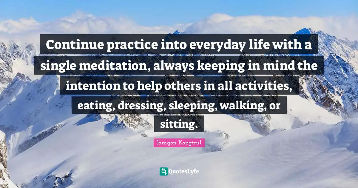 Continue practice into everyday life with a single meditation, always keeping in mind the intention to help others in all activities, eating, dressing, sleeping, walking, or sitting.