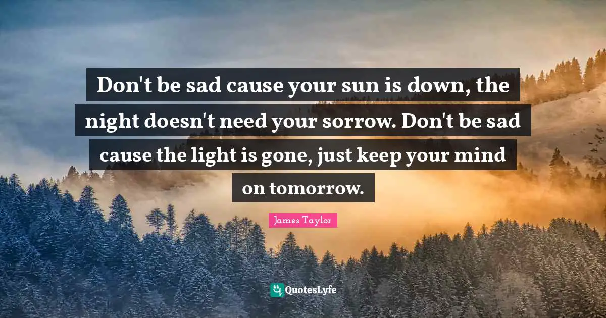 James Taylor Quotes: "Don't be sad cause your sun is down, the night doesn't need your sorrow. Don't be sad cause the light is gone, just keep your mind on tomorrow."