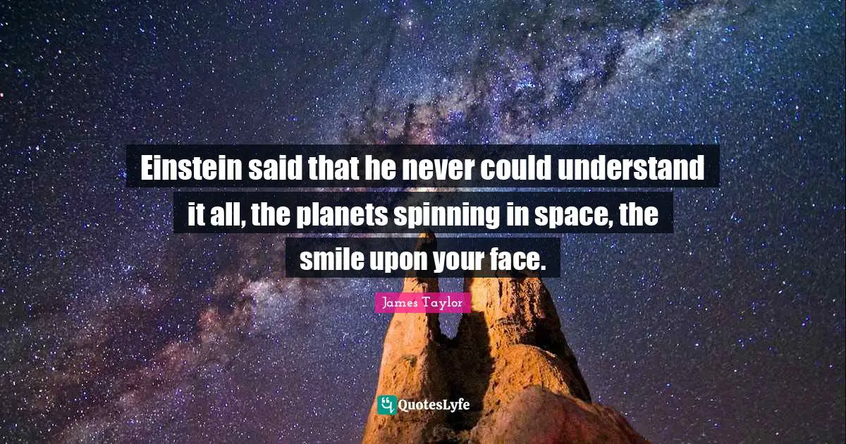 Einstein said that he never could understand it all, the planets spinning in space, the smile upon your face.