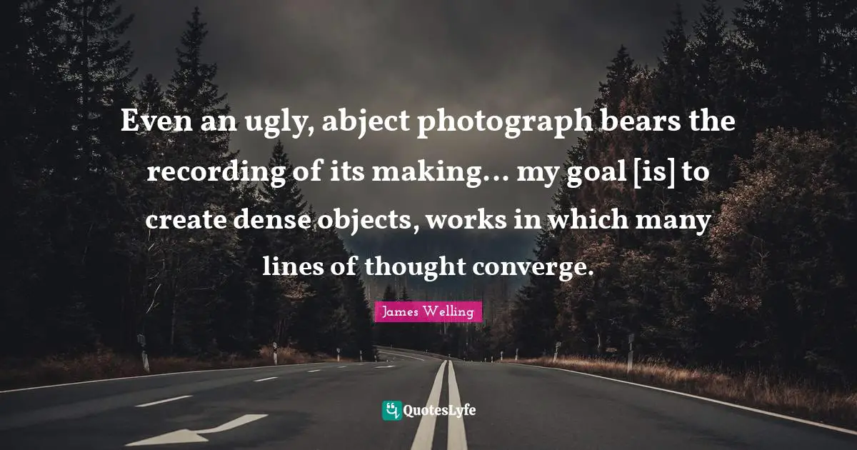 Even an ugly, abject photograph bears the recording of its making... my goal [is] to create dense objects, works in which many lines of thought converge.