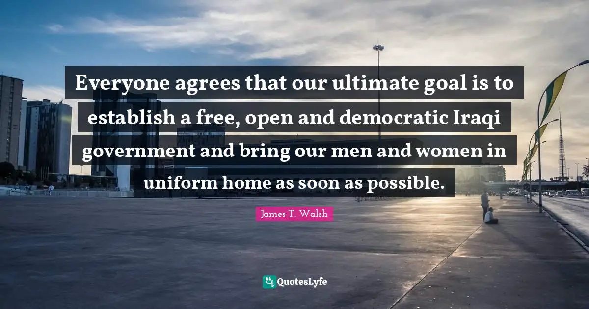 Ultimate Goal Quotes: "Everyone agrees that our ultimate goal is to establish a free, open and democratic Iraqi government and bring our men and women in uniform home as soon as possible."