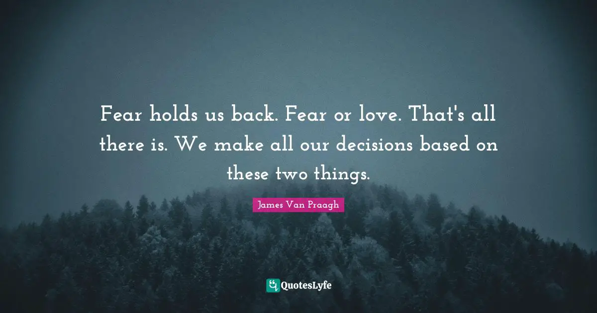 Fear holds us back. Fear or love. That's all there is. We make all our decisions based on these two things.