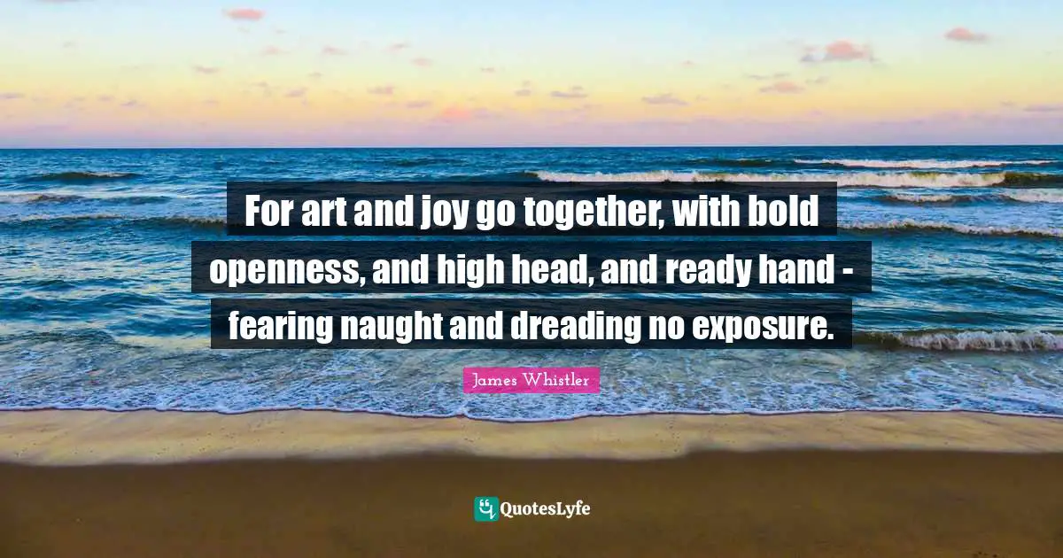 For art and joy go together, with bold openness, and high head, and ready hand - fearing naught and dreading no exposure.
