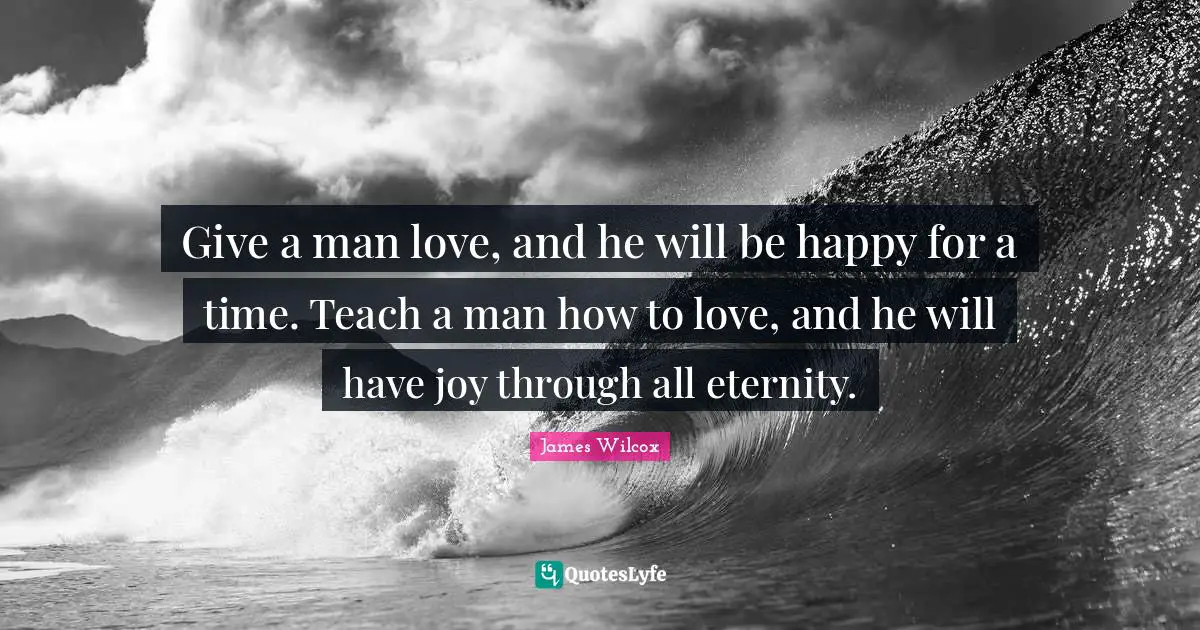 Give a man love, and he will be happy for a time. Teach a man how to love, and he will have joy through all eternity.