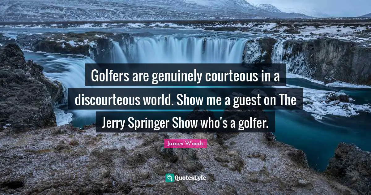 Golfers are genuinely courteous in a discourteous world. Show me a guest on The Jerry Springer Show who's a golfer.