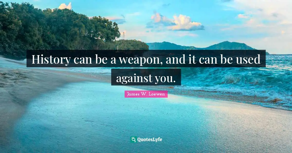 History can be a weapon, and it can be used against you.