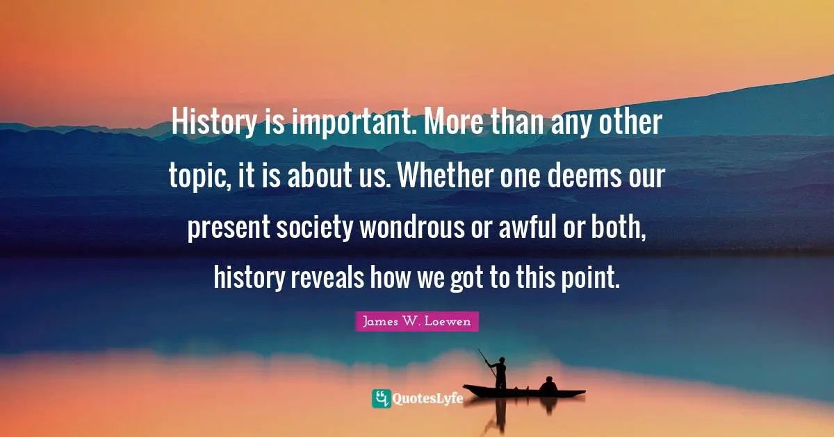 History is important. More than any other topic, it is about us. Whether one deems our present society wondrous or awful or both, history reveals how we got to this point.