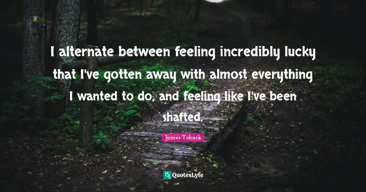 I alternate between feeling incredibly lucky that I've gotten away with almost everything I wanted to do, and feeling like I've been shafted.
