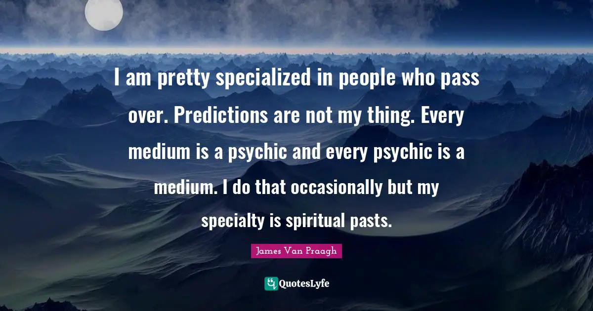I am pretty specialized in people who pass over. Predictions are not my thing. Every medium is a psychic and every psychic is a medium. I do that occasionally but my specialty is spiritual pasts.