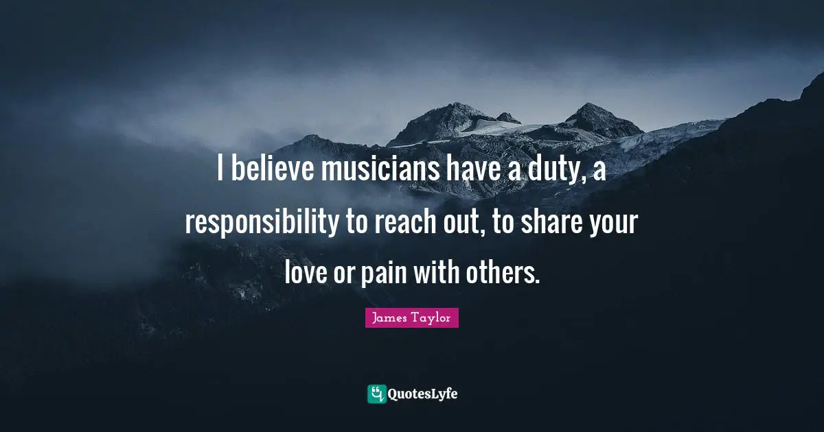 James Taylor Quotes: "I believe musicians have a duty, a responsibility to reach out, to share your love or pain with others."