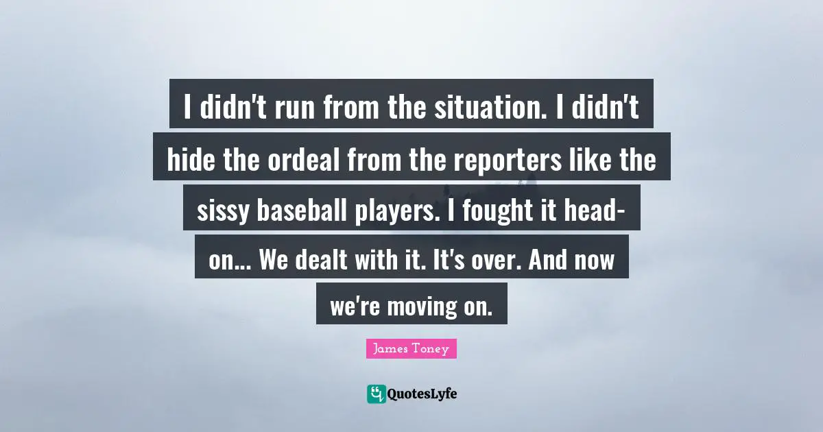 I didn't run from the situation. I didn't hide the ordeal from the reporters like the sissy baseball players. I fought it head-on... We dealt with it. It's over. And now we're moving on.