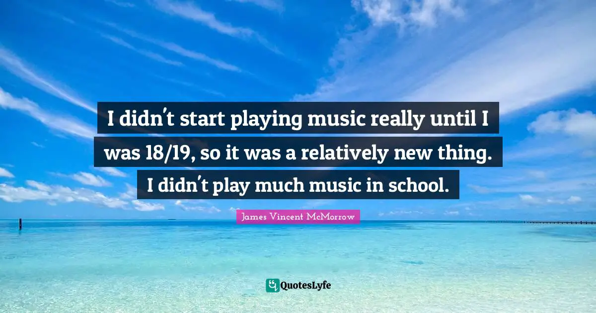 I didn't start playing music really until I was 18/19, so it was a relatively new thing. I didn't play much music in school.