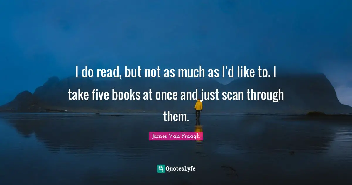 I do read, but not as much as I'd like to. I take five books at once and just scan through them.