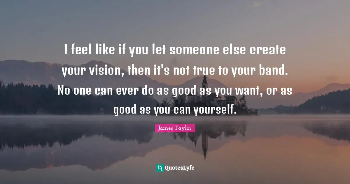 I feel like if you let someone else create your vision, then it's not true to your band. No one can ever do as good as you want, or as good as you can yourself.