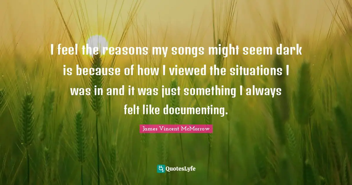 I feel the reasons my songs might seem dark is because of how I viewed the situations I was in and it was just something I always felt like documenting.