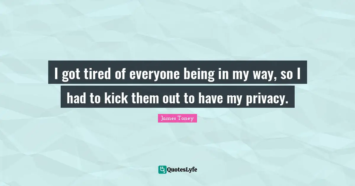 I got tired of everyone being in my way, so I had to kick them out to have my privacy.