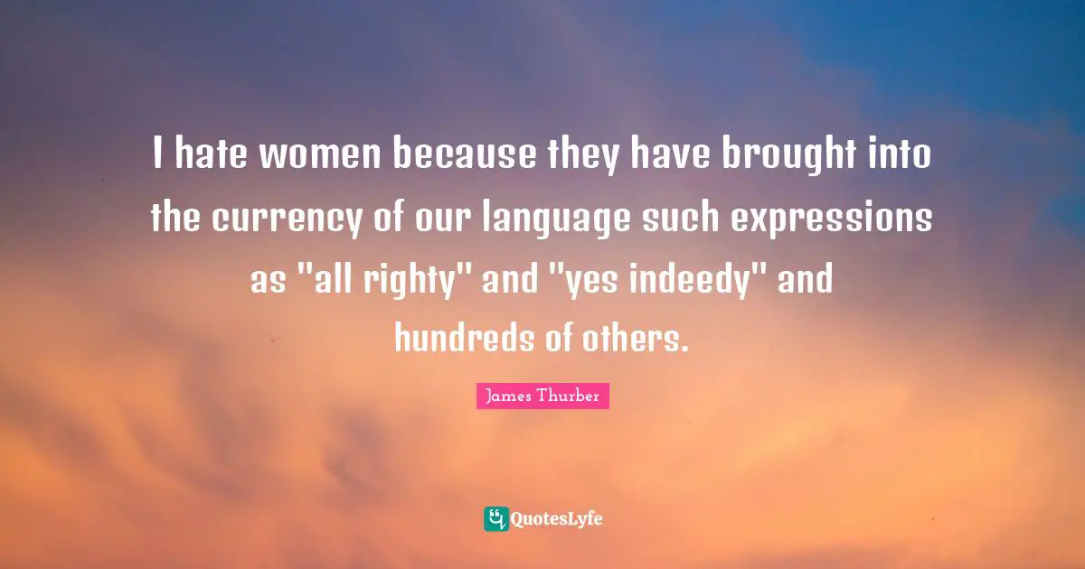 I hate women because they have brought into the currency of our language such expressions as "all righty" and "yes indeedy" and hundreds of others.