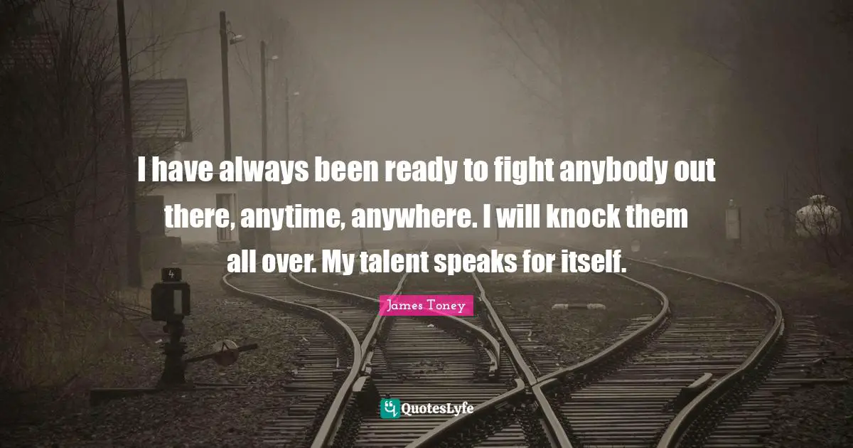 I have always been ready to fight anybody out there, anytime, anywhere. I will knock them all over. My talent speaks for itself.
