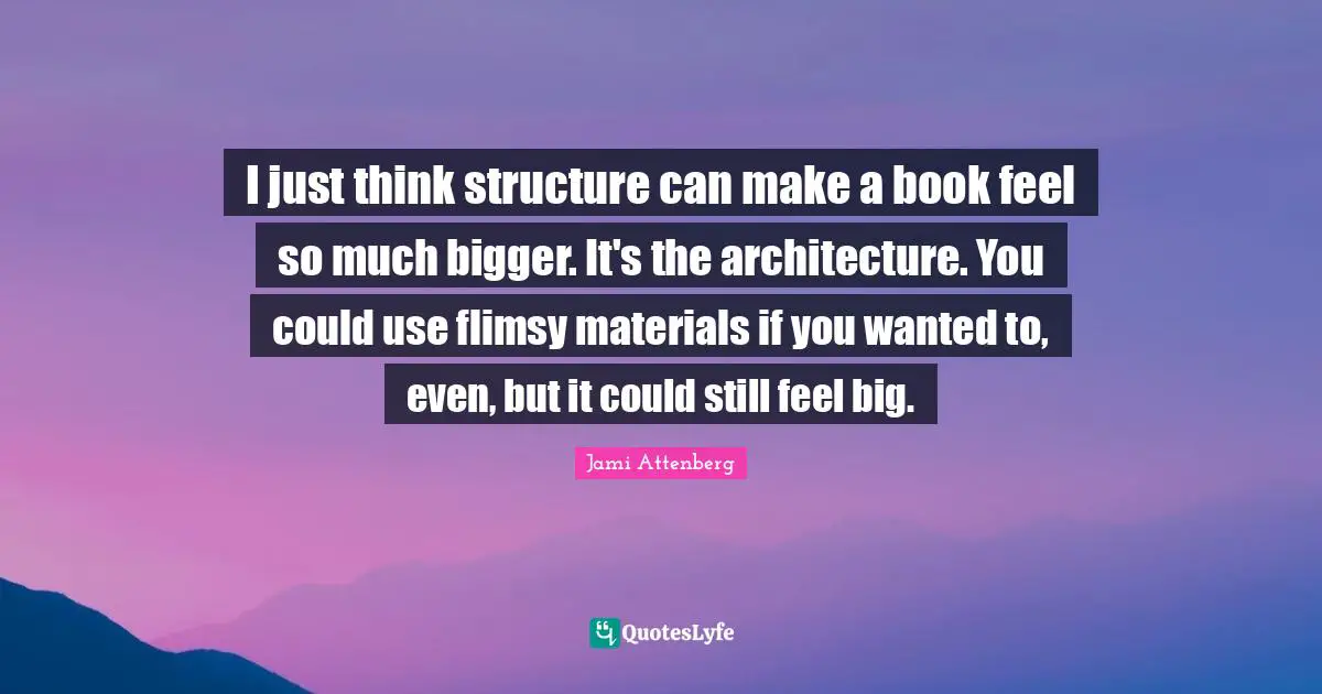 I just think structure can make a book feel so much bigger. It's the architecture. You could use flimsy materials if you wanted to, even, but it could still feel big.