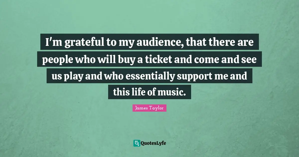 I'm grateful to my audience, that there are people who will buy a ticket and come and see us play and who essentially support me and this life of music.