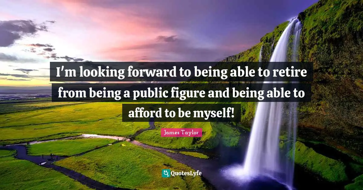 I'm looking forward to being able to retire from being a public figure and being able to afford to be myself!