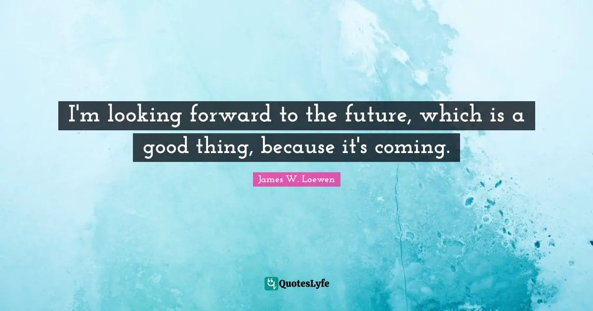I'm looking forward to the future, which is a good thing, because it's coming.