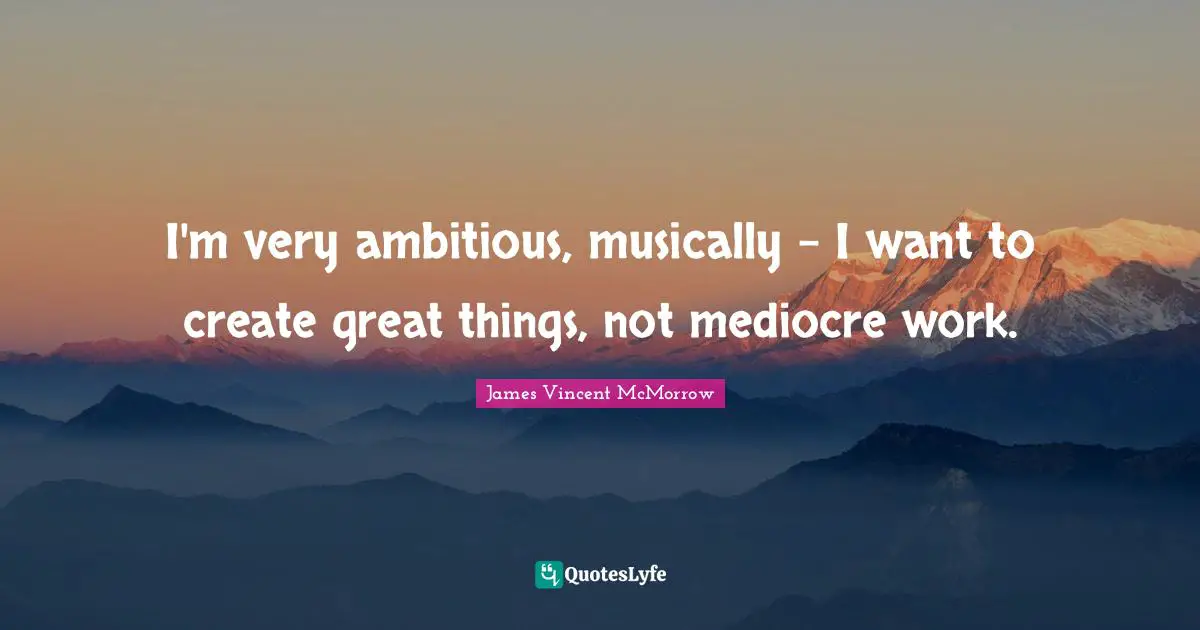 I'm very ambitious, musically - I want to create great things, not mediocre work.